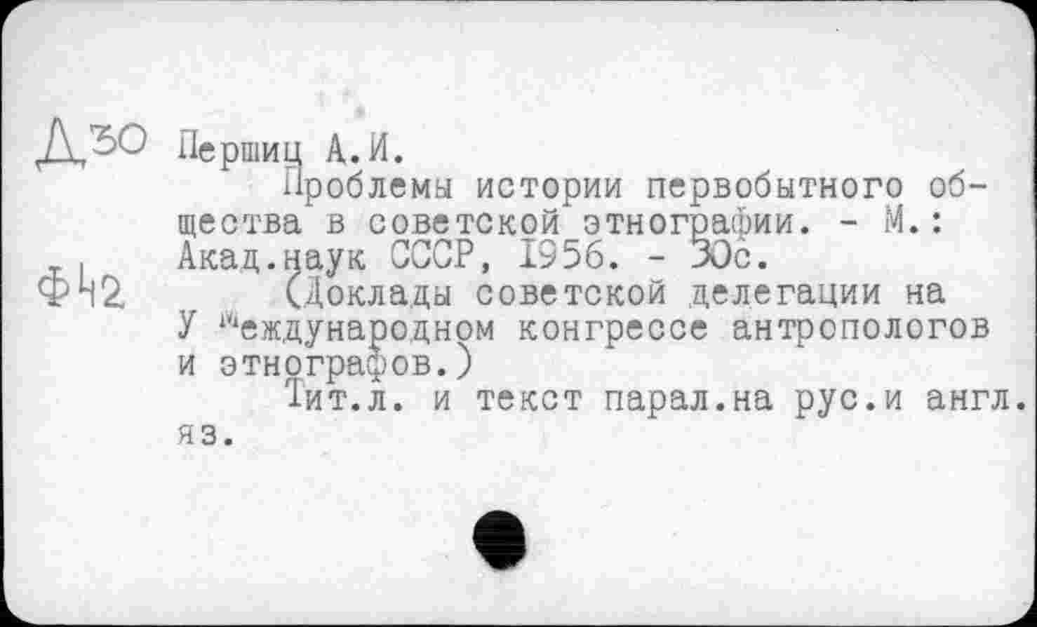 ﻿фІ|2
Перший А.И.
Проблемы истории первобытного общества в советской этнографии. - М.: Акад.наук СССР, 1956. - 30с.
(Доклады советской делегации на
У Международном конгрессе антропологов и этнографов.)
Тит.л. и текст парал.на рус.и англ.
яз.